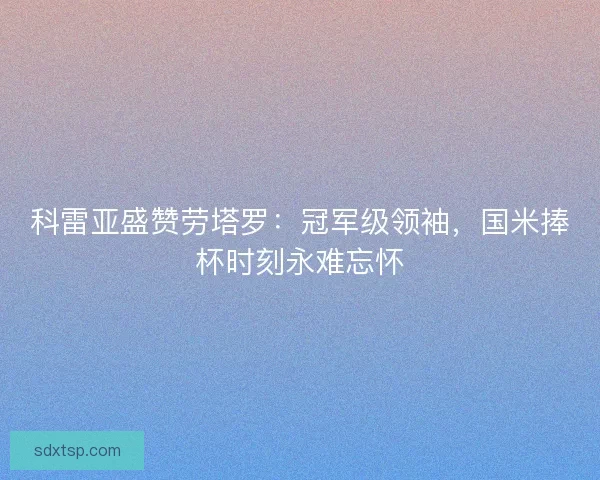 科雷亚盛赞劳塔罗：冠军级领袖，国米捧杯时刻永难忘怀