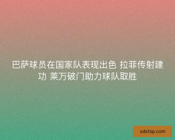 巴萨球员在国家队表现出色 拉菲传射建功 莱万破门助力球队取胜