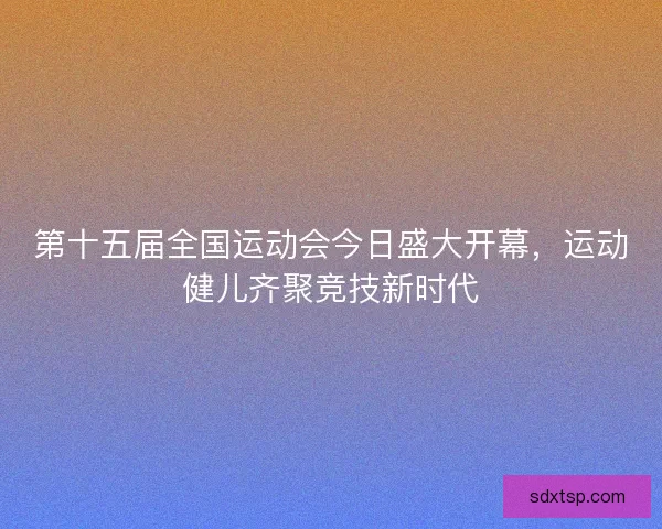 第十五届全国运动会今日盛大开幕，运动健儿齐聚竞技新时代
