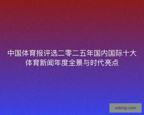 中国体育报评选二零二五年国内国际十大体育新闻年度全景与时代亮点