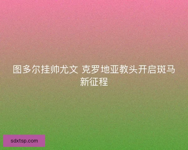 图多尔挂帅尤文 克罗地亚教头开启斑马新征程