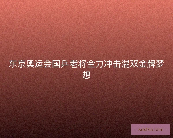东京奥运会国乒老将全力冲击混双金牌梦想