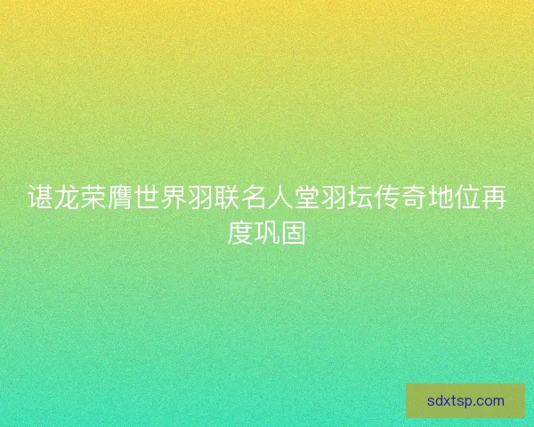 谌龙荣膺世界羽联名人堂羽坛传奇地位再度巩固