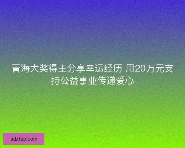 青海大奖得主分享幸运经历 用20万元支持公益事业传递爱心
