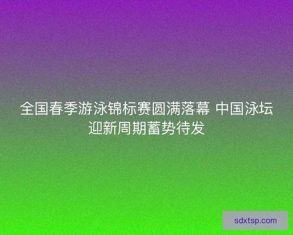 全国春季游泳锦标赛圆满落幕 中国泳坛迎新周期蓄势待发