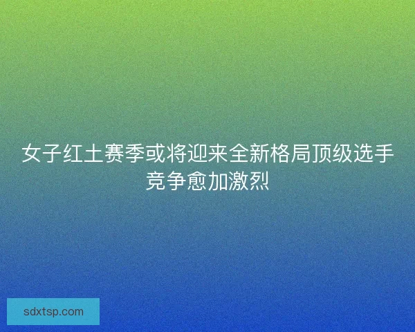 女子红土赛季或将迎来全新格局顶级选手竞争愈加激烈
