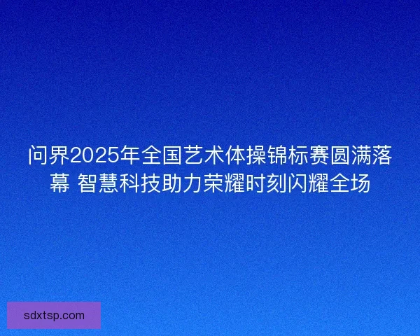 问界2025年全国艺术体操锦标赛圆满落幕 智慧科技助力荣耀时刻闪耀全场