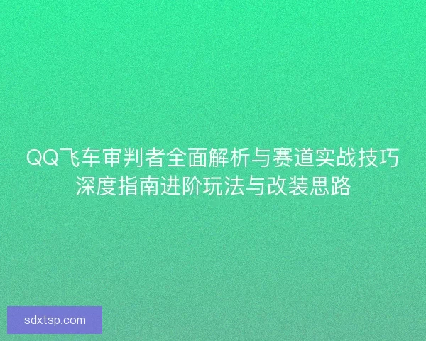 QQ飞车审判者全面解析与赛道实战技巧深度指南进阶玩法与改装思路