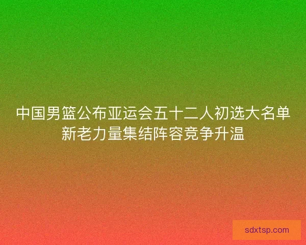 中国男篮公布亚运会五十二人初选大名单新老力量集结阵容竞争升温