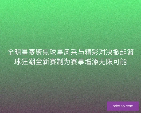 全明星赛聚焦球星风采与精彩对决掀起篮球狂潮全新赛制为赛事增添无限可能