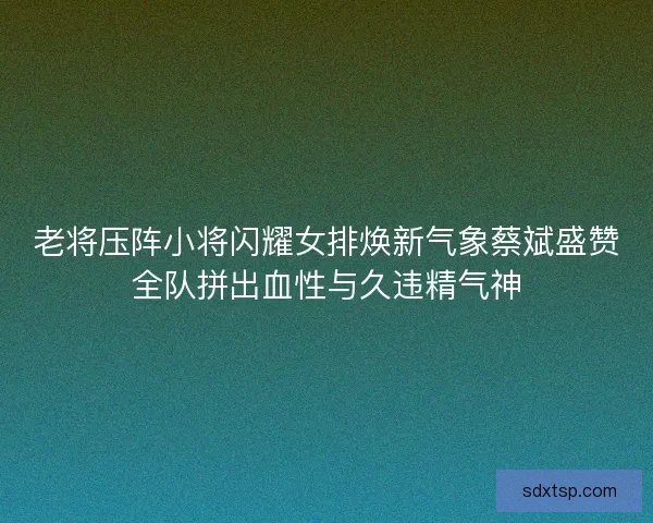 老将压阵小将闪耀女排焕新气象蔡斌盛赞全队拼出血性与久违精气神